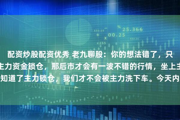 配资炒股配资优秀 老九聊股：你的想法错了，只有一个板块或者股票有主力资金锁仓，那后市才会有一波不错的行情，坐上主力的快车。只要我们知道了主力锁仓，我们才不会被主力洗下车。今天内容就二个要点，一是，什么是主力锁仓。第二个