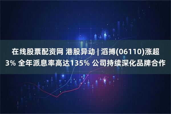 在线股票配资网 港股异动 | 滔搏(06110)涨超3% 全年派息率高达135% 公司持续深化品牌合作