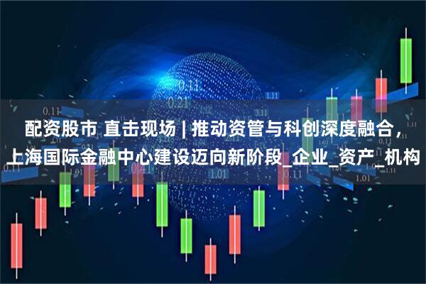 配资股市 直击现场 | 推动资管与科创深度融合，上海国际金融中心建设迈向新阶段_企业_资产_机构