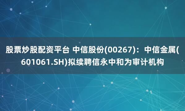 股票炒股配资平台 中信股份(00267)：中信金属(601061.SH)拟续聘信永中和为审计机构