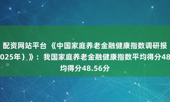 配资网站平台 《中国家庭养老金融健康指数调研报告（2025年）》：我国家庭养老金融健康指数平均得分48.56分