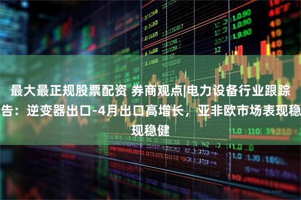 最大最正规股票配资 券商观点|电力设备行业跟踪报告：逆变器出口-4月出口高增长，亚非欧市场表现稳健
