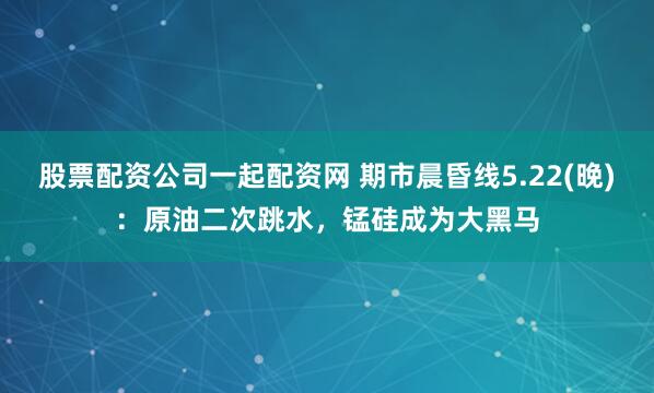 股票配资公司一起配资网 期市晨昏线5.22(晚)：原油二次跳水，锰硅成为大黑马