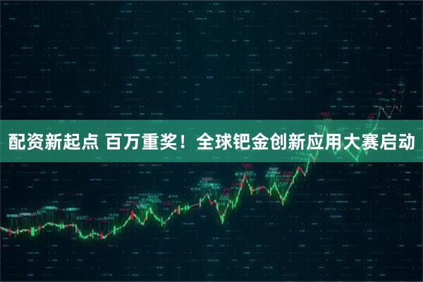 配资新起点 百万重奖！全球钯金创新应用大赛启动