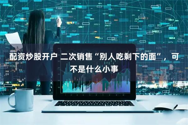 配资炒股开户 二次销售“别人吃剩下的面”，可不是什么小事