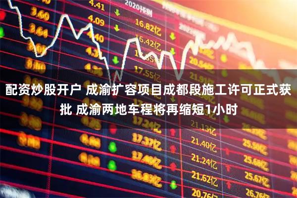 配资炒股开户 成渝扩容项目成都段施工许可正式获批 成渝两地车程将再缩短1小时